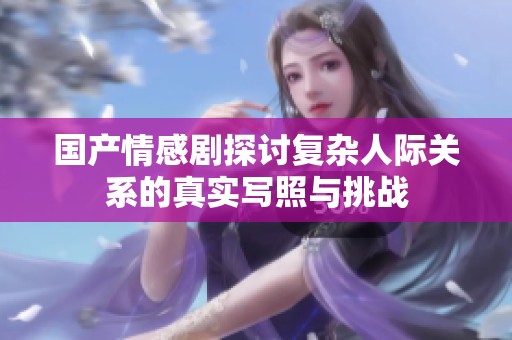 国产情感剧探讨复杂人际关系的真实写照与挑战