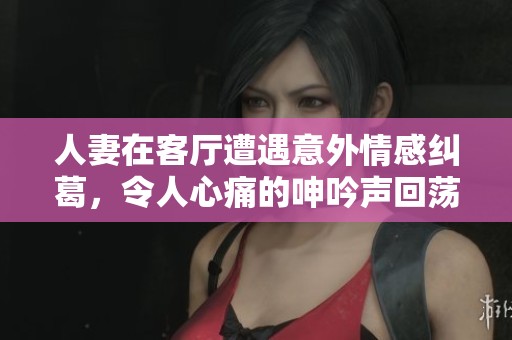 人妻在客厅遭遇意外情感纠葛，令人心痛的呻吟声回荡