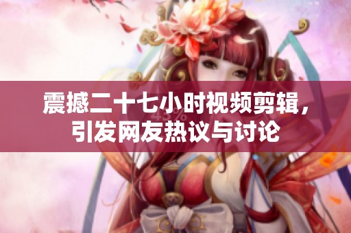 震撼二十七小时视频剪辑，引发网友热议与讨论
