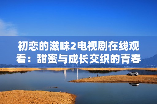 初恋的滋味2电视剧在线观看：甜蜜与成长交织的青春爱情故事
