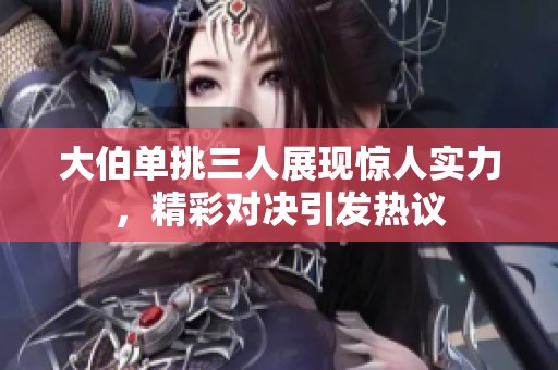 大伯单挑三人展现惊人实力，精彩对决引发热议