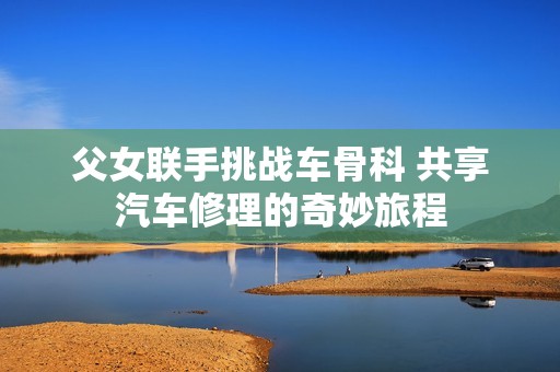 父女联手挑战车骨科 共享汽车修理的奇妙旅程