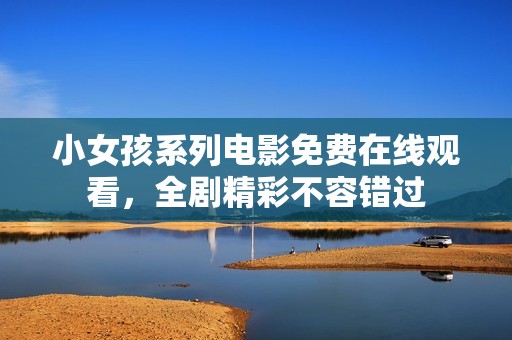 小女孩系列电影免费在线观看，全剧精彩不容错过