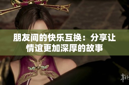 朋友间的快乐互换：分享让情谊更加深厚的故事