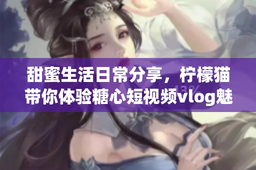 甜蜜生活日常分享，柠檬猫带你体验糖心短视频vlog魅力