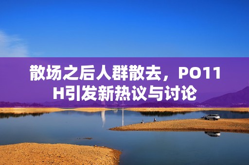 散场之后人群散去，PO11H引发新热议与讨论