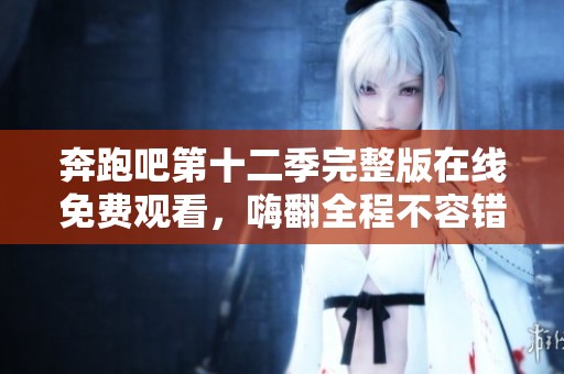 奔跑吧第十二季完整版在线免费观看，嗨翻全程不容错过