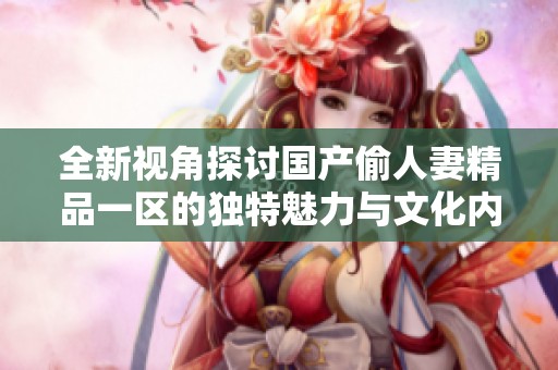 全新视角探讨国产偷人妻精品一区的独特魅力与文化内涵