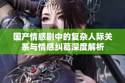 国产情感剧中的复杂人际关系与情感纠葛深度解析