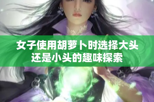 女子使用胡萝卜时选择大头还是小头的趣味探索