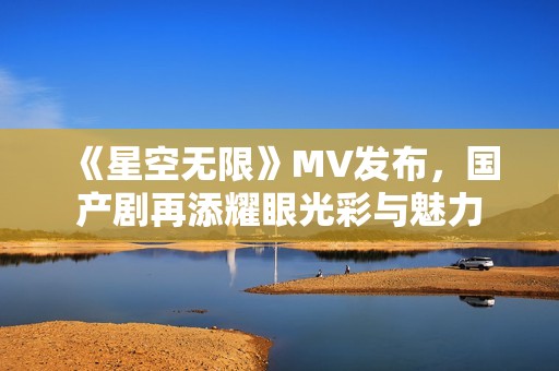 《星空无限》MV发布，国产剧再添耀眼光彩与魅力
