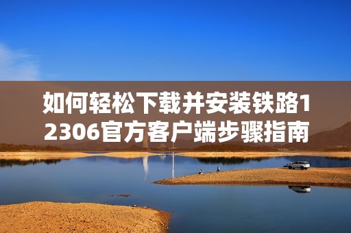 如何轻松下载并安装铁路12306官方客户端步骤指南