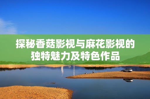 探秘香菇影视与麻花影视的独特魅力及特色作品