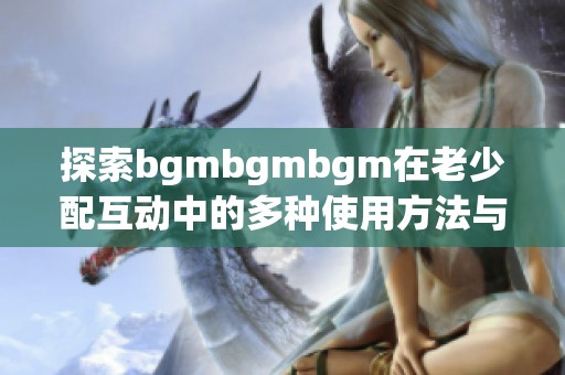 探索bgmbgmbgm在老少配互动中的多种使用方法与技巧