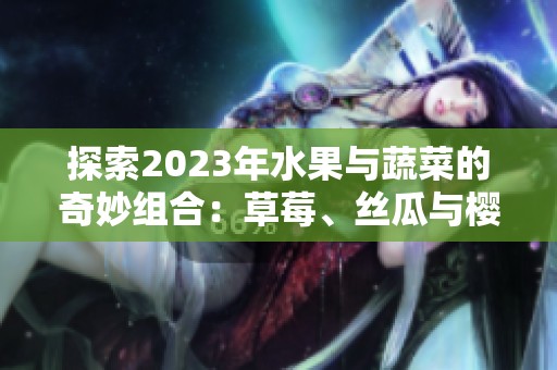 探索2023年水果与蔬菜的奇妙组合：草莓、丝瓜与樱桃等美味享受