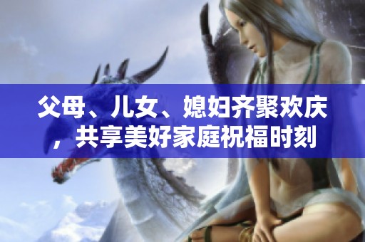 父母、儿女、媳妇齐聚欢庆，共享美好家庭祝福时刻