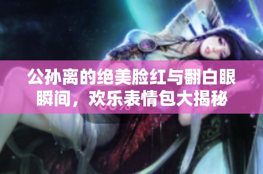 公孙离的绝美脸红与翻白眼瞬间，欢乐表情包大揭秘