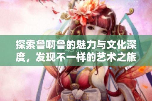 探索鲁啊鲁的魅力与文化深度，发现不一样的艺术之旅