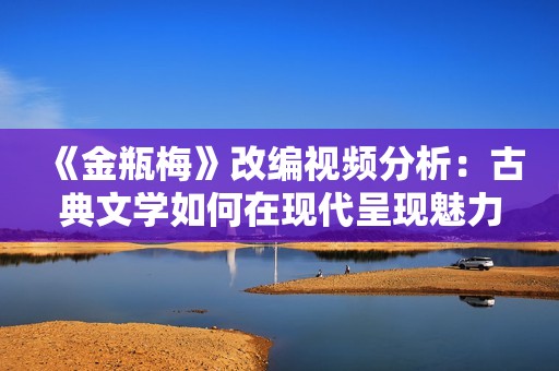 《金瓶梅》改编视频分析：古典文学如何在现代呈现魅力