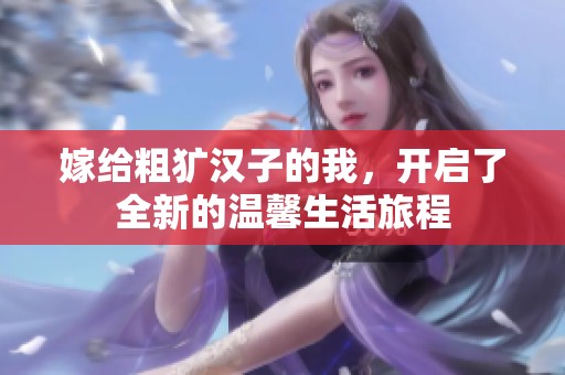 嫁给粗犷汉子的我，开启了全新的温馨生活旅程