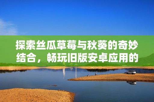 探索丝瓜草莓与秋葵的奇妙结合，畅玩旧版安卓应用的乐趣