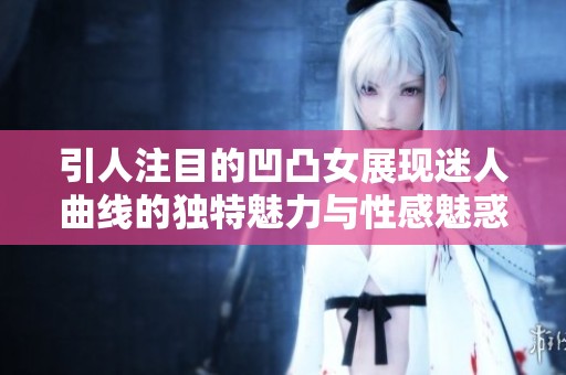 引人注目的凹凸女展现迷人曲线的独特魅力与性感魅惑