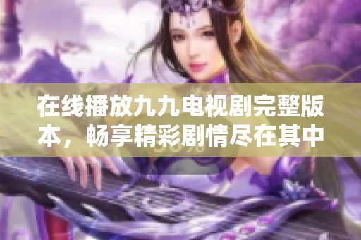 在线播放九九电视剧完整版本，畅享精彩剧情尽在其中