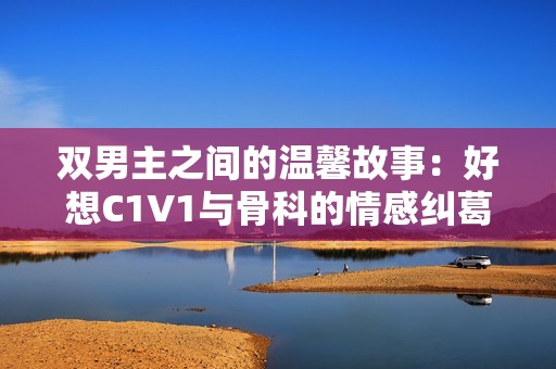 双男主之间的温馨故事：好想C1V1与骨科的情感纠葛