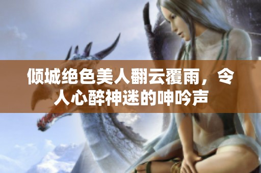 倾城绝色美人翻云覆雨，令人心醉神迷的呻吟声