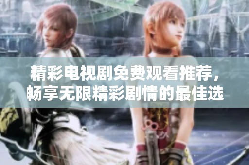 精彩电视剧免费观看推荐，畅享无限精彩剧情的最佳选择