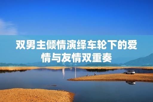 双男主倾情演绎车轮下的爱情与友情双重奏
