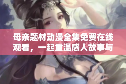 母亲题材动漫全集免费在线观看，一起重温感人故事与亲情时刻