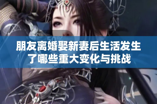 朋友离婚娶新妻后生活发生了哪些重大变化与挑战