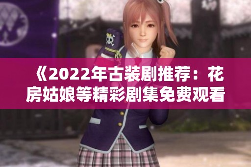 《2022年古装剧推荐：花房姑娘等精彩剧集免费观看指南》