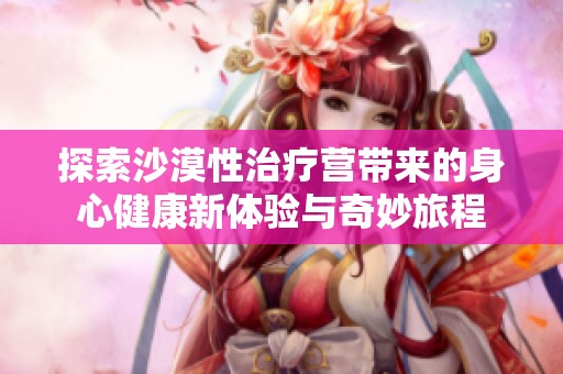 探索沙漠性治疗营带来的身心健康新体验与奇妙旅程