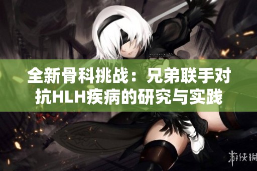 全新骨科挑战：兄弟联手对抗HLH疾病的研究与实践