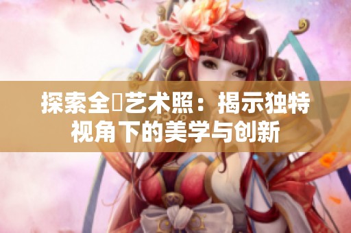 探索全捰艺术照：揭示独特视角下的美学与创新