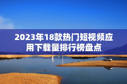 2023年18款热门短视频应用下载量排行榜盘点