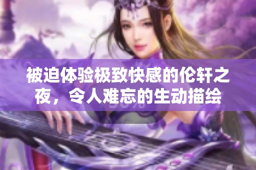 被迫体验极致快感的伦轩之夜，令人难忘的生动描绘