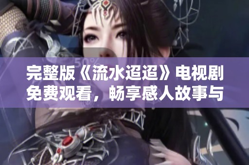 完整版《流水迢迢》电视剧免费观看，畅享感人故事与精彩剧情