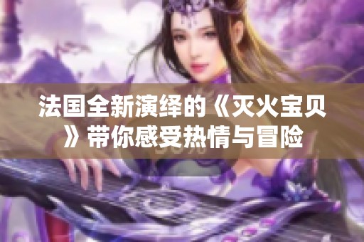 法国全新演绎的《灭火宝贝》带你感受热情与冒险