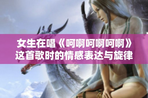 女生在唱《呵啊呵啊呵啊》这首歌时的情感表达与旋律魅力探讨