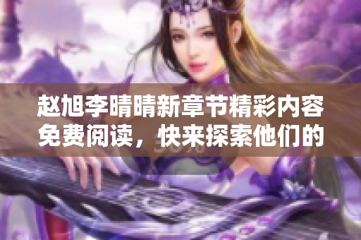 赵旭李晴晴新章节精彩内容免费阅读，快来探索他们的爱情故事！