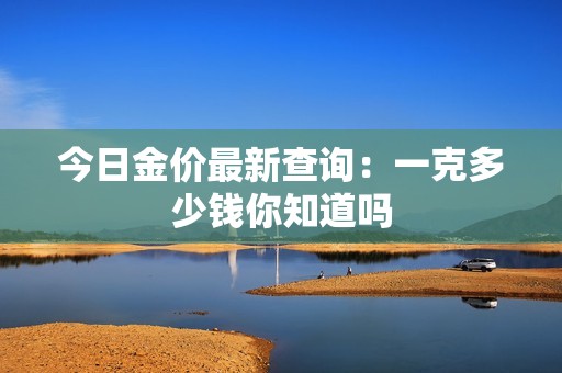 今日金价最新查询：一克多少钱你知道吗