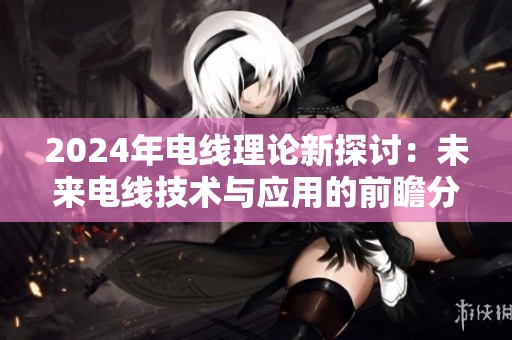 2024年电线理论新探讨：未来电线技术与应用的前瞻分析