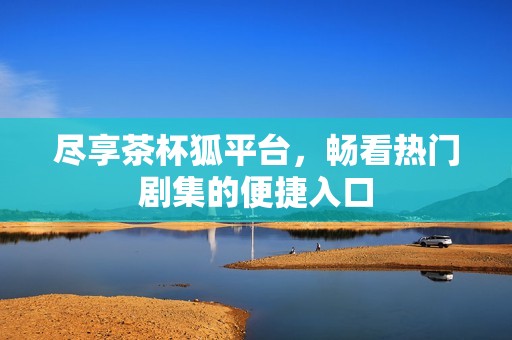 尽享茶杯狐平台，畅看热门剧集的便捷入口