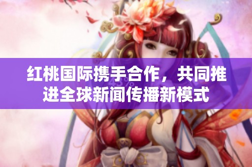 红桃国际携手合作，共同推进全球新闻传播新模式