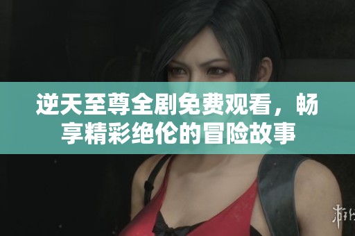 逆天至尊全剧免费观看，畅享精彩绝伦的冒险故事