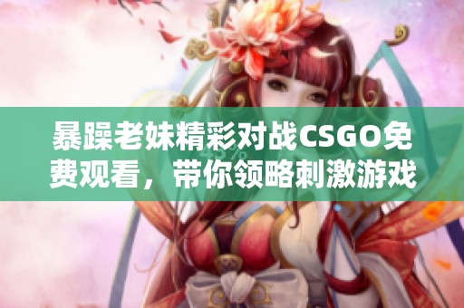暴躁老妹精彩对战CSGO免费观看，带你领略刺激游戏瞬间