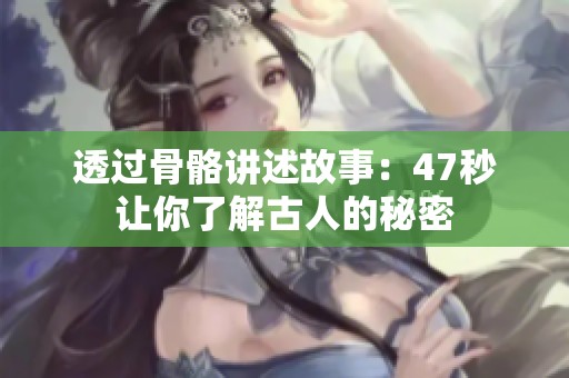 透过骨骼讲述故事：47秒让你了解古人的秘密